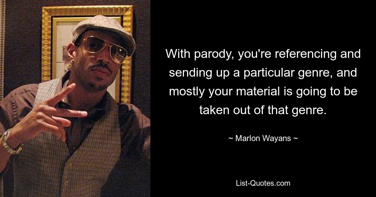 With parody, you're referencing and sending up a particular genre, and mostly your material is going to be taken out of that genre. — © Marlon Wayans