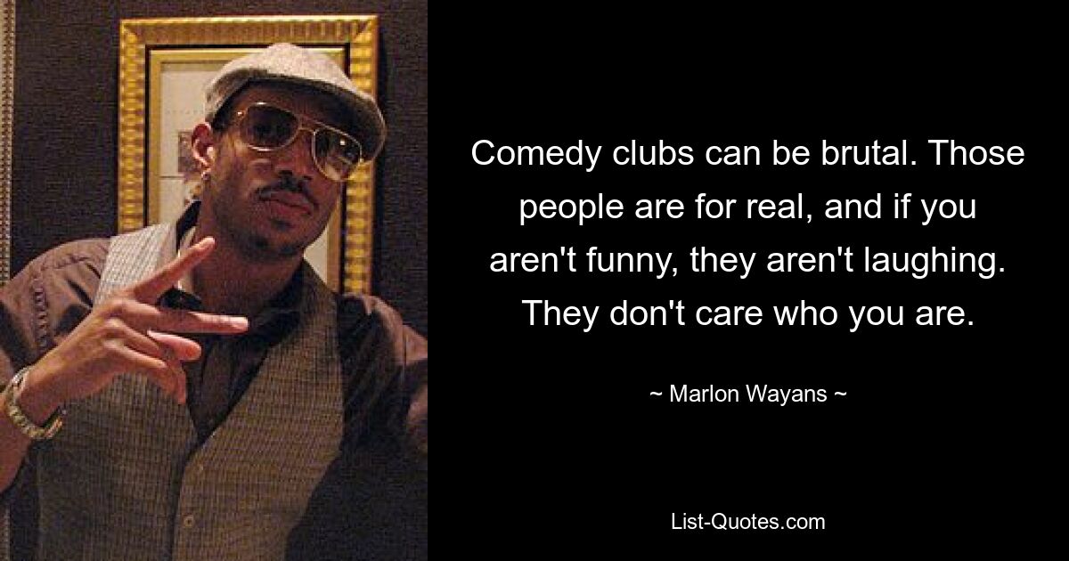 Comedy clubs can be brutal. Those people are for real, and if you aren't funny, they aren't laughing. They don't care who you are. — © Marlon Wayans