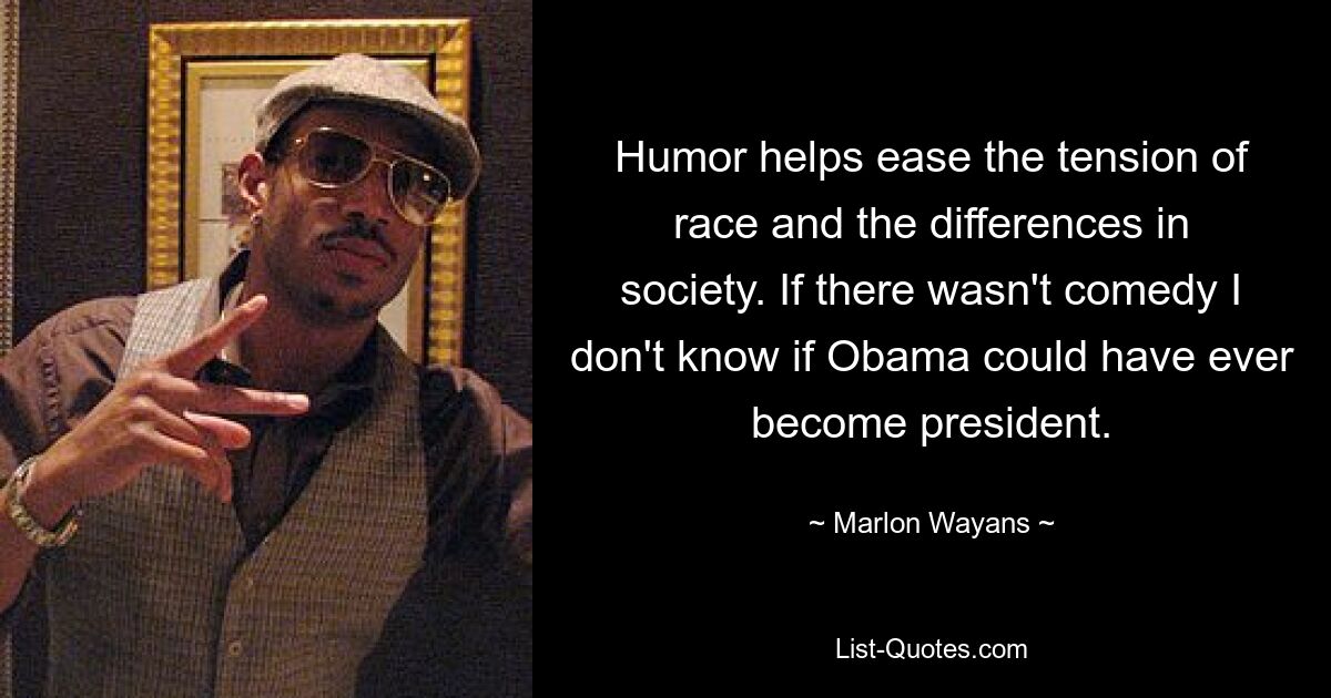 Humor helps ease the tension of race and the differences in society. If there wasn't comedy I don't know if Obama could have ever become president. — © Marlon Wayans