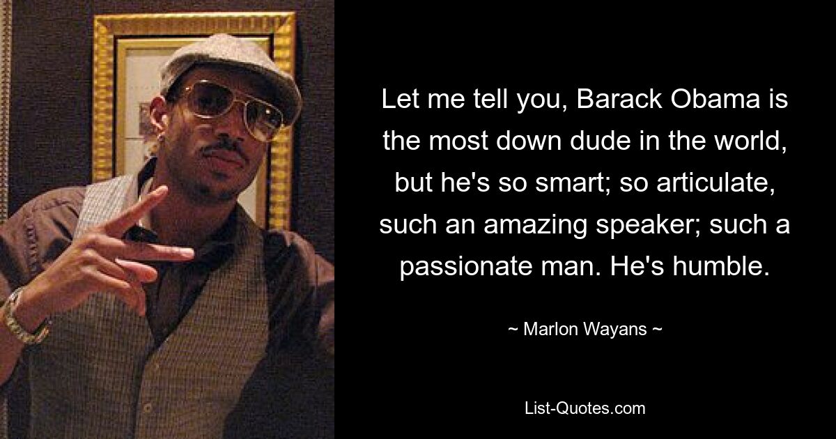 Let me tell you, Barack Obama is the most down dude in the world, but he's so smart; so articulate, such an amazing speaker; such a passionate man. He's humble. — © Marlon Wayans