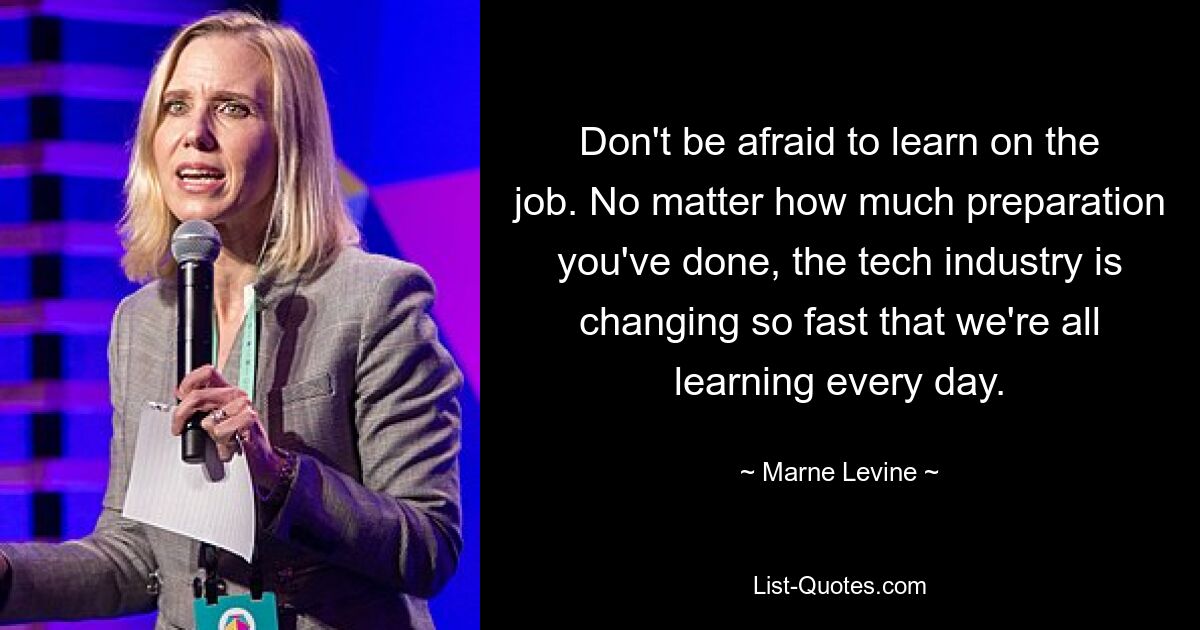 Don't be afraid to learn on the job. No matter how much preparation you've done, the tech industry is changing so fast that we're all learning every day. — © Marne Levine