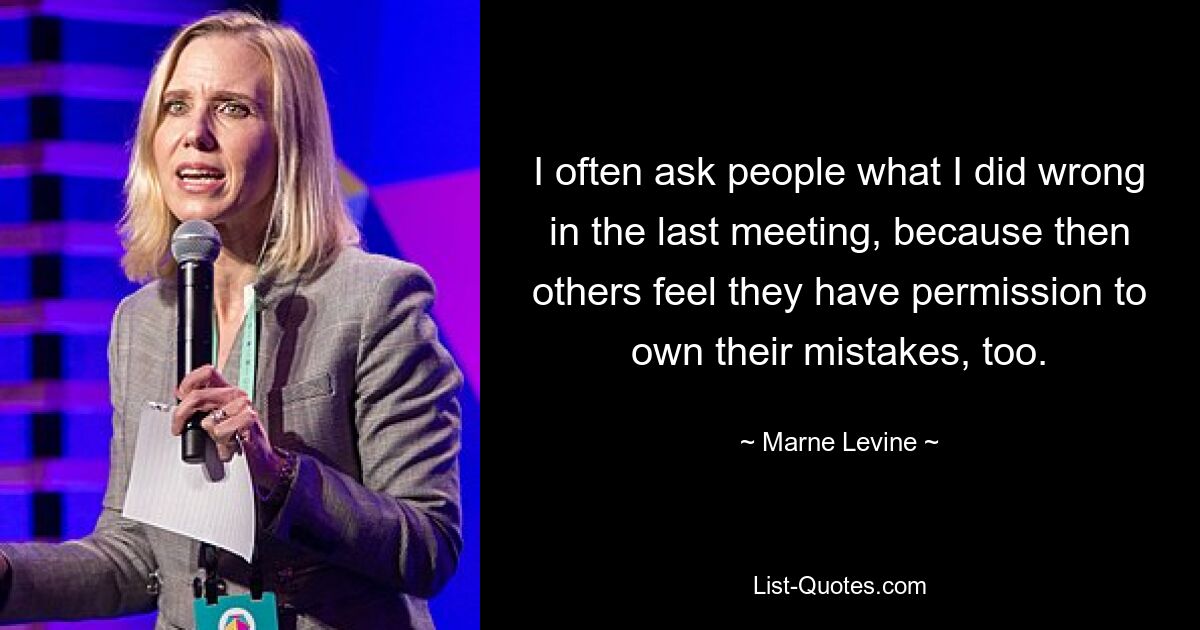 I often ask people what I did wrong in the last meeting, because then others feel they have permission to own their mistakes, too. — © Marne Levine