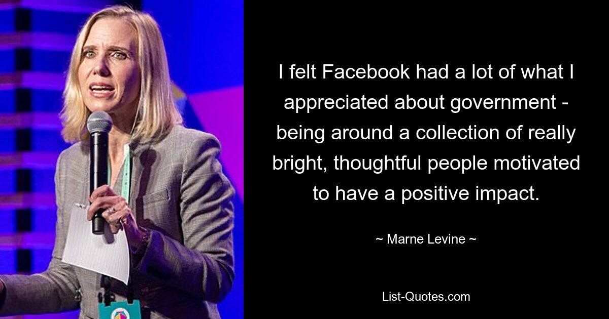 I felt Facebook had a lot of what I appreciated about government - being around a collection of really bright, thoughtful people motivated to have a positive impact. — © Marne Levine