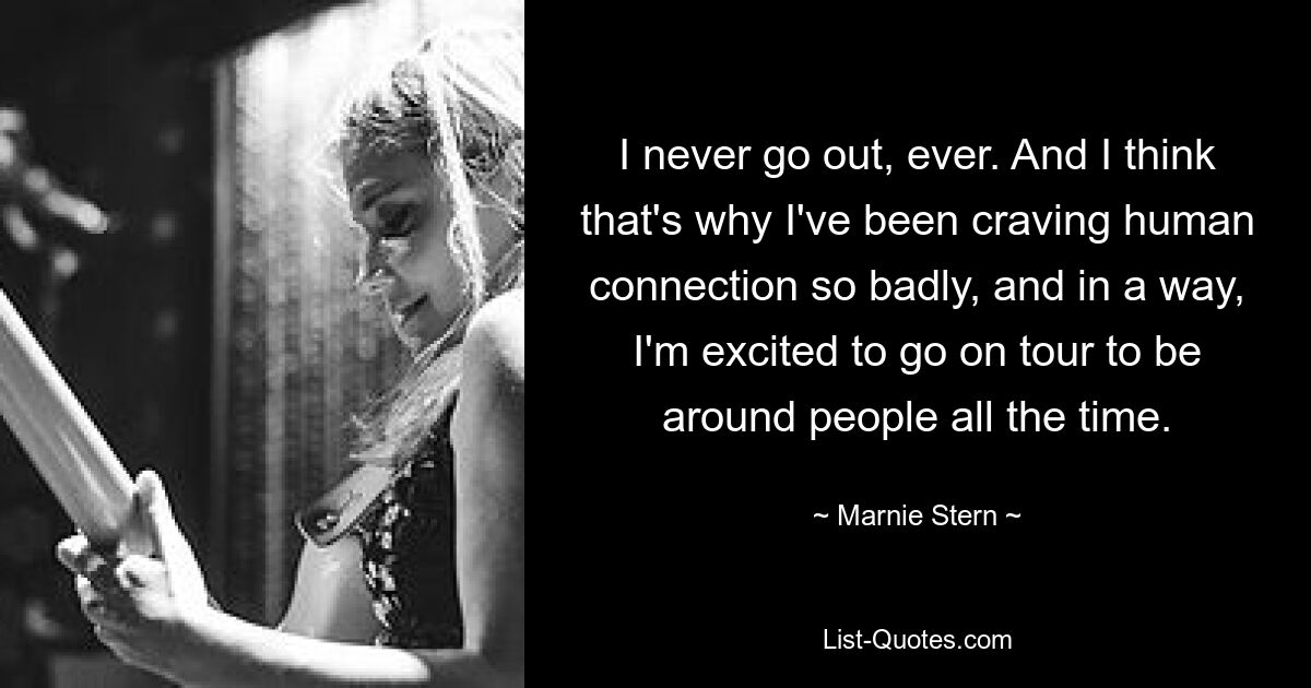 I never go out, ever. And I think that's why I've been craving human connection so badly, and in a way, I'm excited to go on tour to be around people all the time. — © Marnie Stern