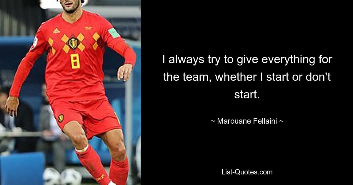 I always try to give everything for the team, whether I start or don't start. — © Marouane Fellaini