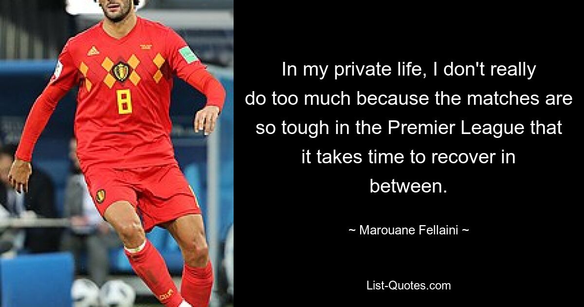 In my private life, I don't really do too much because the matches are so tough in the Premier League that it takes time to recover in between. — © Marouane Fellaini