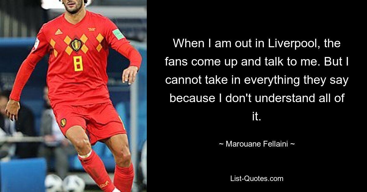 When I am out in Liverpool, the fans come up and talk to me. But I cannot take in everything they say because I don't understand all of it. — © Marouane Fellaini