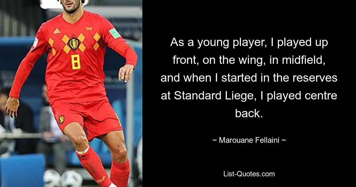 As a young player, I played up front, on the wing, in midfield, and when I started in the reserves at Standard Liege, I played centre back. — © Marouane Fellaini