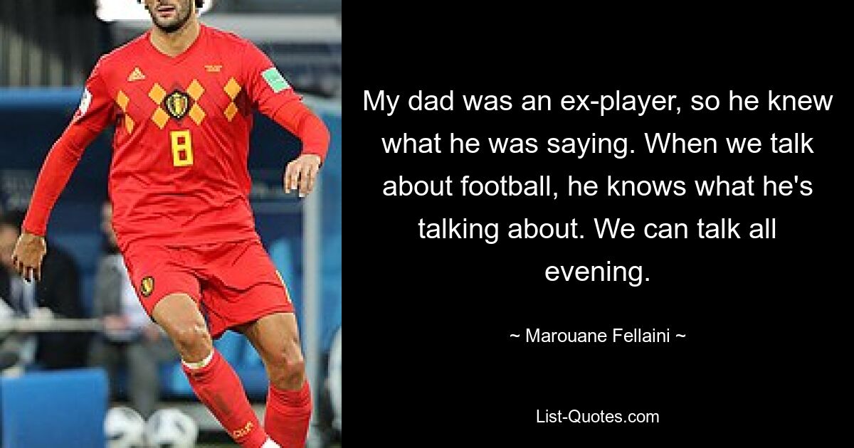 My dad was an ex-player, so he knew what he was saying. When we talk about football, he knows what he's talking about. We can talk all evening. — © Marouane Fellaini