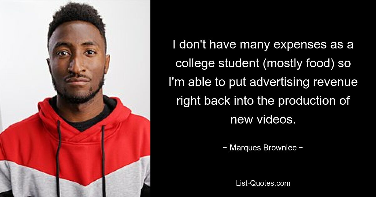 I don't have many expenses as a college student (mostly food) so I'm able to put advertising revenue right back into the production of new videos. — © Marques Brownlee