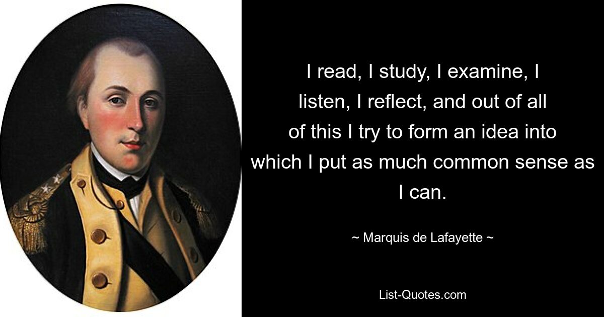 I read, I study, I examine, I listen, I reflect, and out of all of this I try to form an idea into which I put as much common sense as I can. — © Marquis de Lafayette