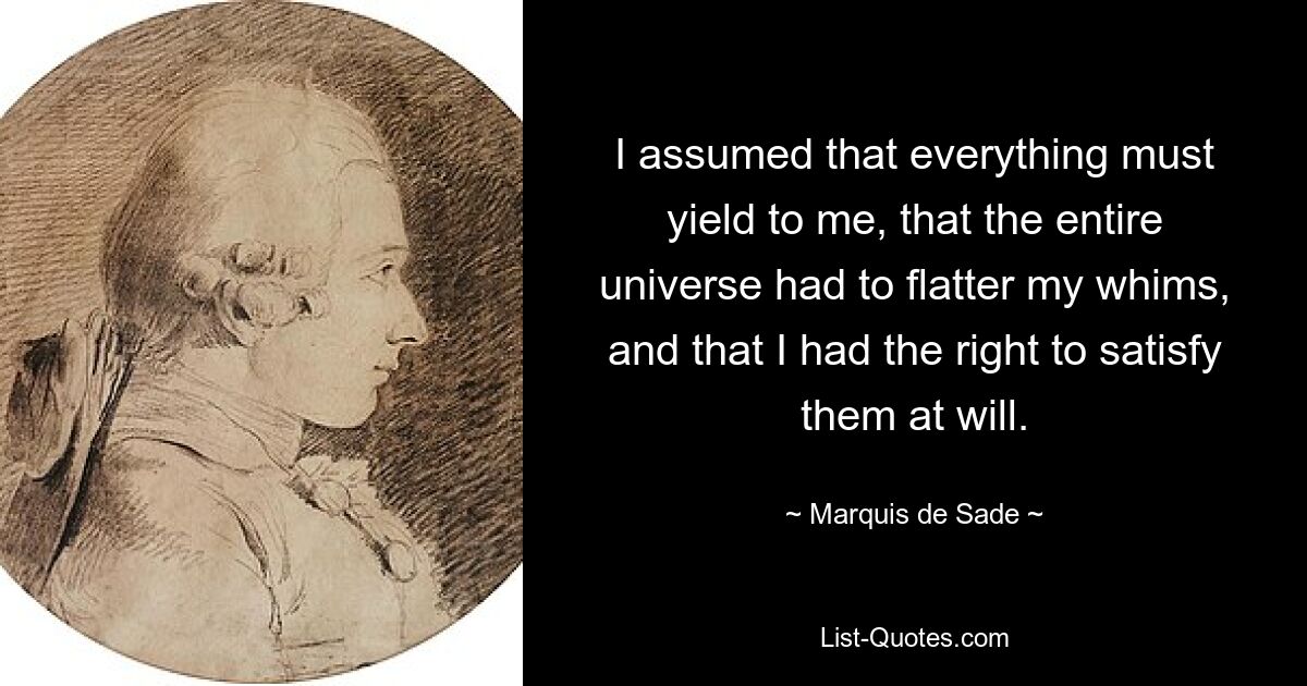 I assumed that everything must yield to me, that the entire universe had to flatter my whims, and that I had the right to satisfy them at will. — © Marquis de Sade