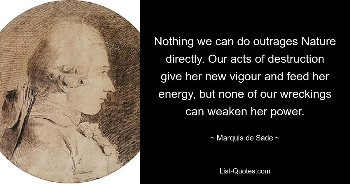 Nothing we can do outrages Nature directly. Our acts of destruction give her new vigour and feed her energy, but none of our wreckings can weaken her power. — © Marquis de Sade