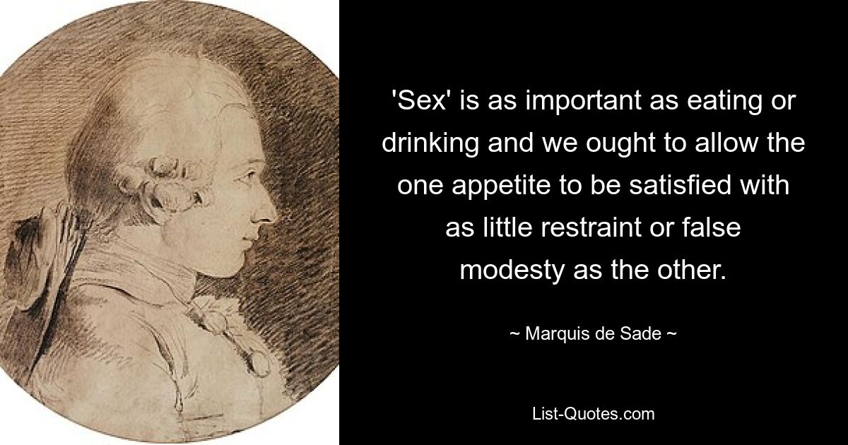 'Sex' is as important as eating or drinking and we ought to allow the one appetite to be satisfied with as little restraint or false modesty as the other. — © Marquis de Sade