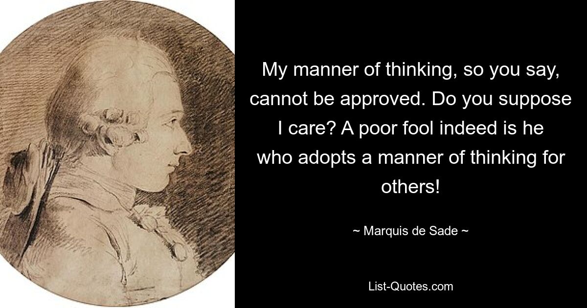 My manner of thinking, so you say, cannot be approved. Do you suppose I care? A poor fool indeed is he who adopts a manner of thinking for others! — © Marquis de Sade