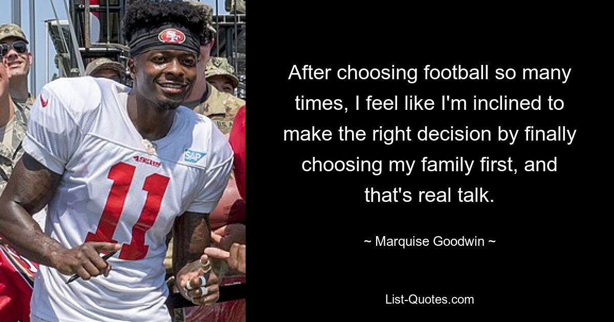 After choosing football so many times, I feel like I'm inclined to make the right decision by finally choosing my family first, and that's real talk. — © Marquise Goodwin