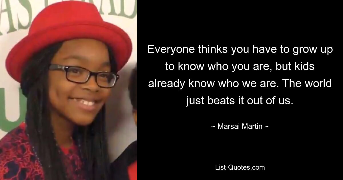 Everyone thinks you have to grow up to know who you are, but kids already know who we are. The world just beats it out of us. — © Marsai Martin