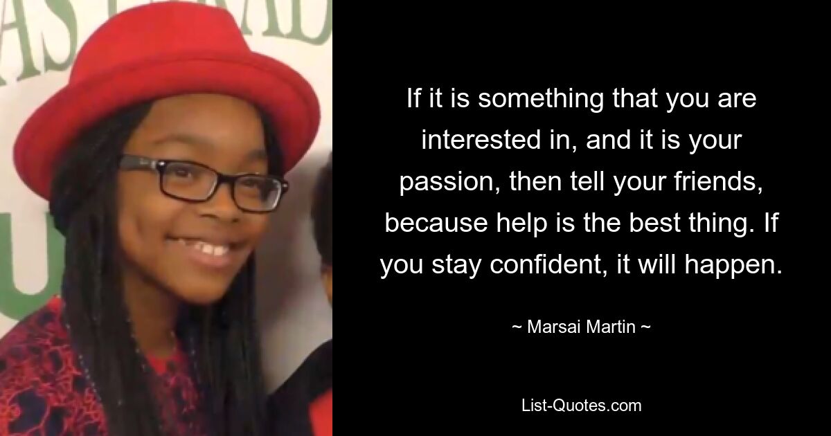 If it is something that you are interested in, and it is your passion, then tell your friends, because help is the best thing. If you stay confident, it will happen. — © Marsai Martin