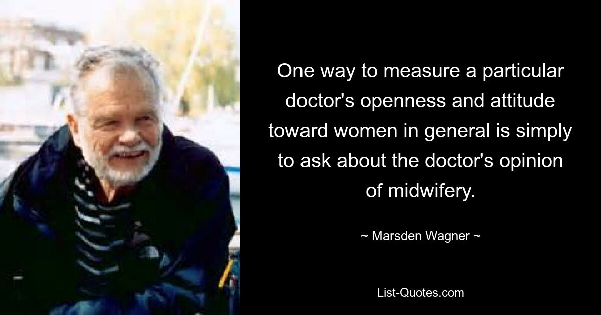 One way to measure a particular doctor's openness and attitude toward women in general is simply to ask about the doctor's opinion of midwifery. — © Marsden Wagner