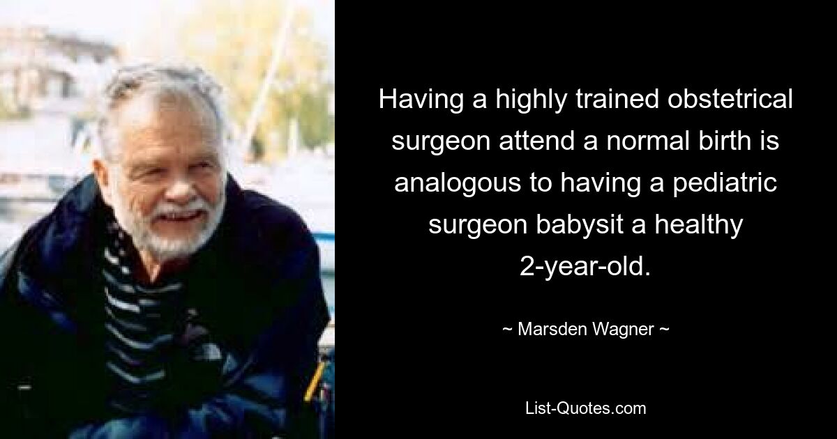 Having a highly trained obstetrical surgeon attend a normal birth is analogous to having a pediatric surgeon babysit a healthy 2-year-old. — © Marsden Wagner