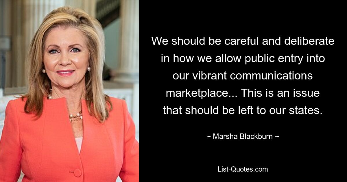 We should be careful and deliberate in how we allow public entry into our vibrant communications marketplace... This is an issue that should be left to our states. — © Marsha Blackburn