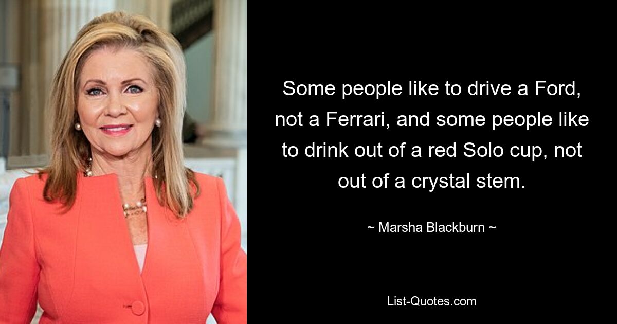 Some people like to drive a Ford, not a Ferrari, and some people like to drink out of a red Solo cup, not out of a crystal stem. — © Marsha Blackburn