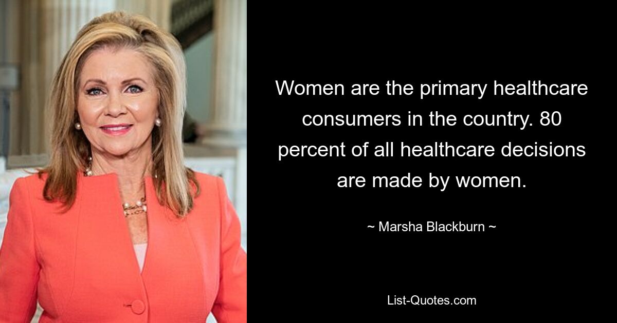 Women are the primary healthcare consumers in the country. 80 percent of all healthcare decisions are made by women. — © Marsha Blackburn