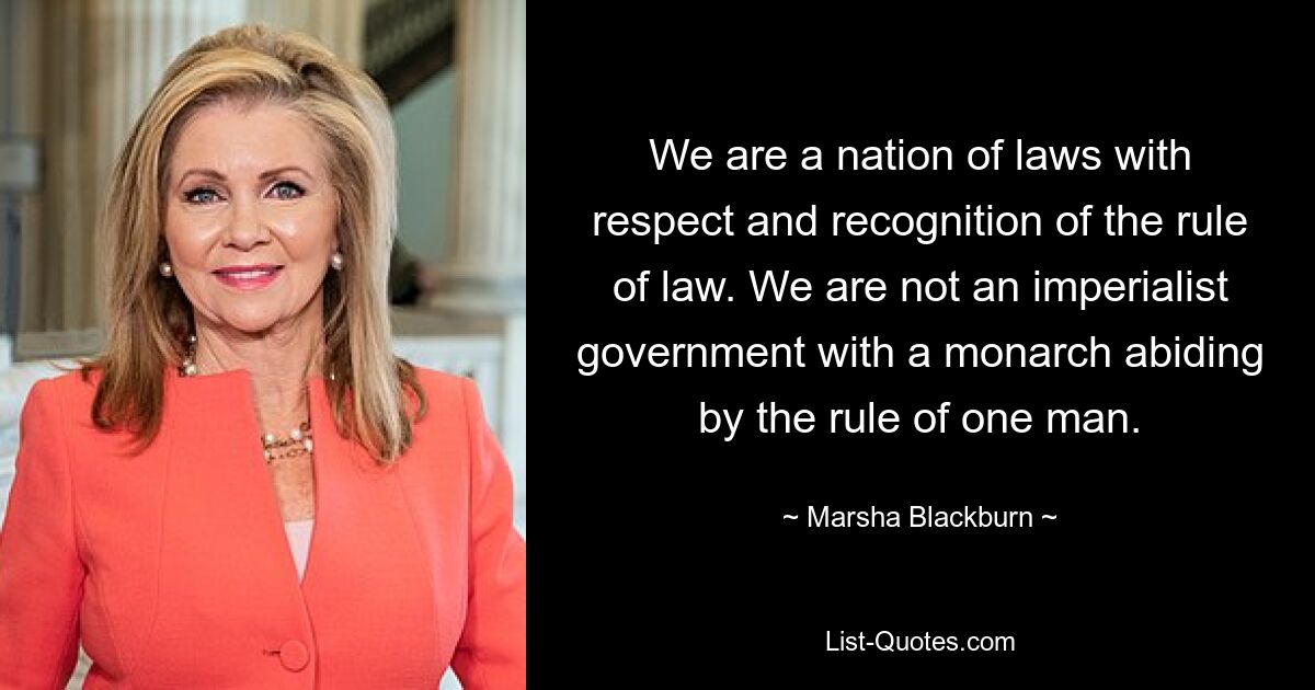 We are a nation of laws with respect and recognition of the rule of law. We are not an imperialist government with a monarch abiding by the rule of one man. — © Marsha Blackburn