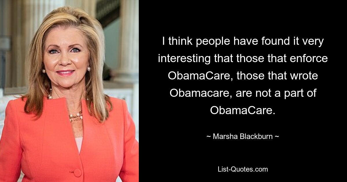 I think people have found it very interesting that those that enforce ObamaCare, those that wrote Obamacare, are not a part of ObamaCare. — © Marsha Blackburn