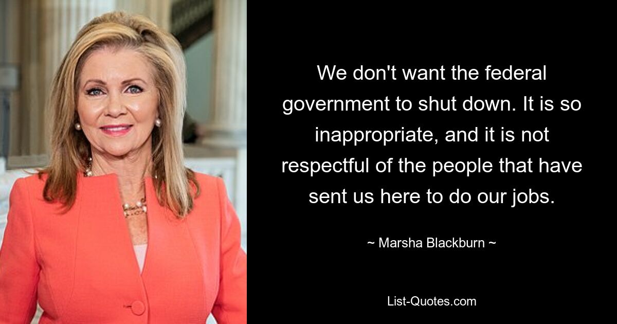 We don't want the federal government to shut down. It is so inappropriate, and it is not respectful of the people that have sent us here to do our jobs. — © Marsha Blackburn