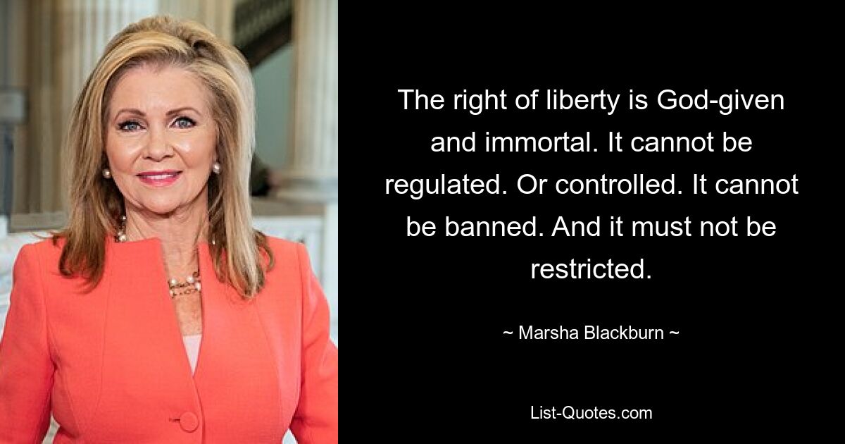 The right of liberty is God-given and immortal. It cannot be regulated. Or controlled. It cannot be banned. And it must not be restricted. — © Marsha Blackburn