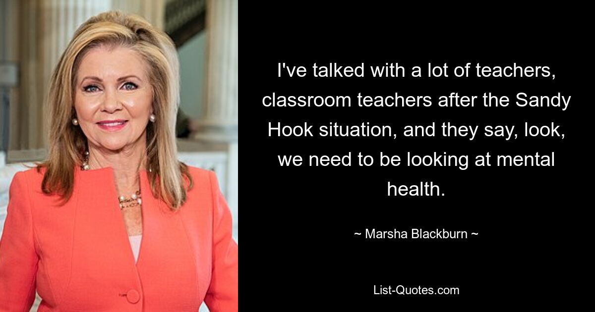 I've talked with a lot of teachers, classroom teachers after the Sandy Hook situation, and they say, look, we need to be looking at mental health. — © Marsha Blackburn