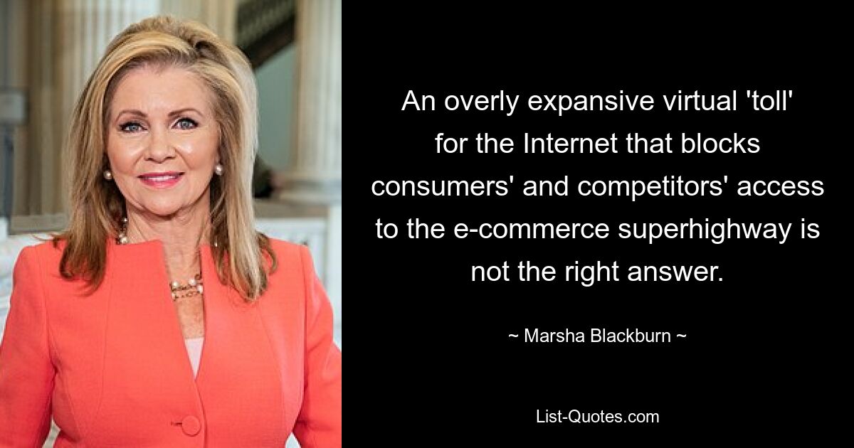 An overly expansive virtual 'toll' for the Internet that blocks consumers' and competitors' access to the e-commerce superhighway is not the right answer. — © Marsha Blackburn