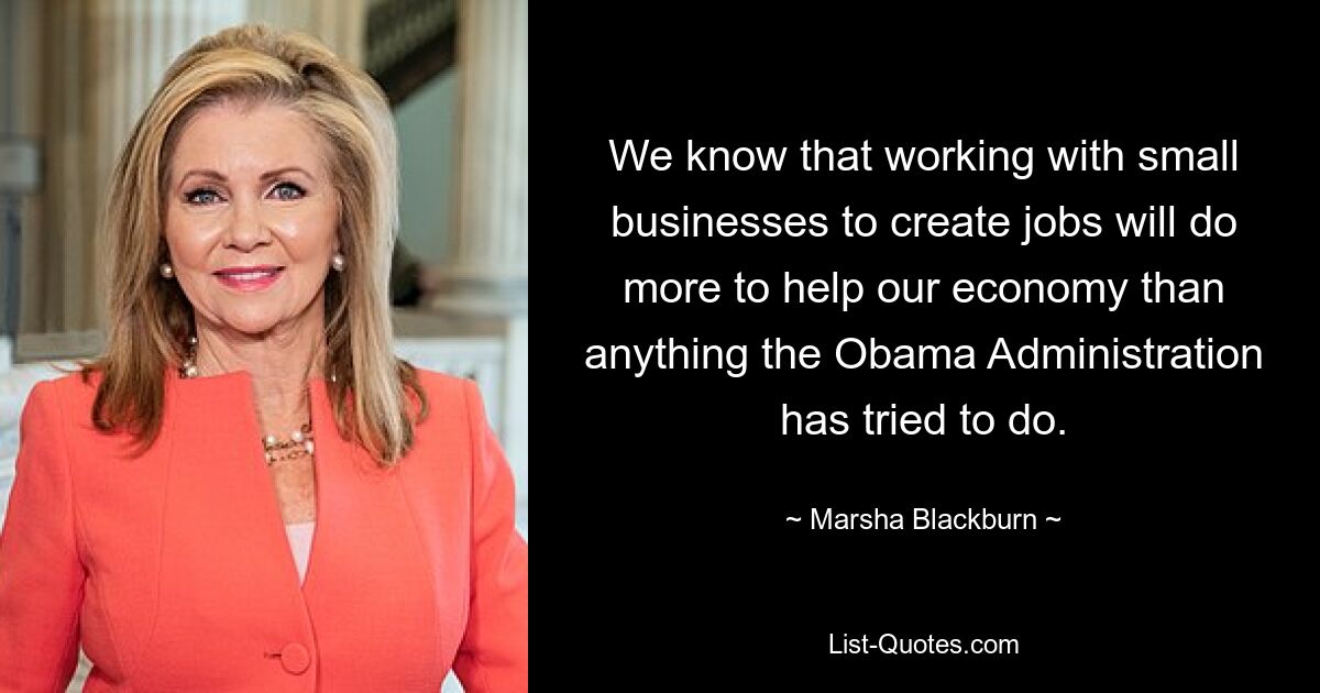 We know that working with small businesses to create jobs will do more to help our economy than anything the Obama Administration has tried to do. — © Marsha Blackburn