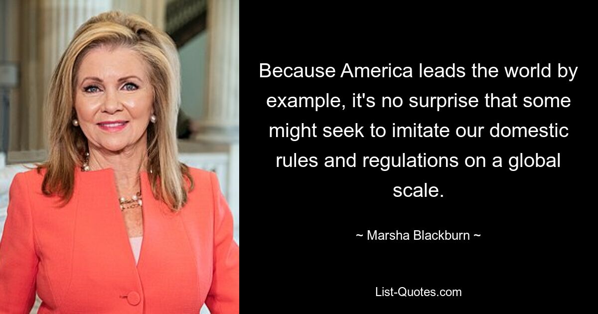 Because America leads the world by example, it's no surprise that some might seek to imitate our domestic rules and regulations on a global scale. — © Marsha Blackburn