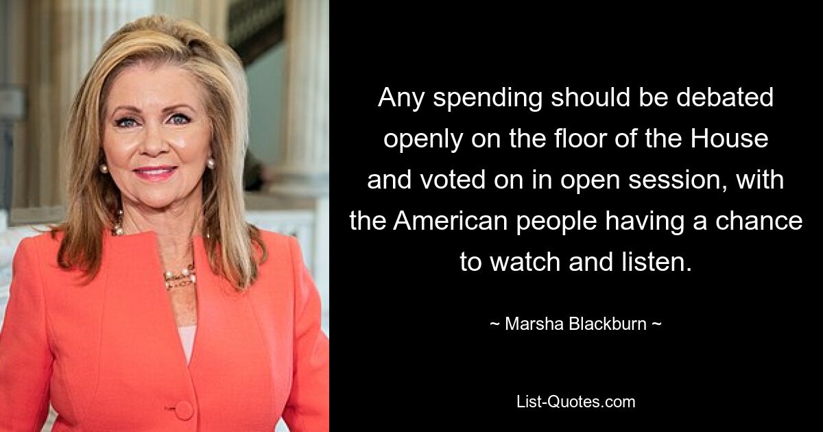 Any spending should be debated openly on the floor of the House and voted on in open session, with the American people having a chance to watch and listen. — © Marsha Blackburn