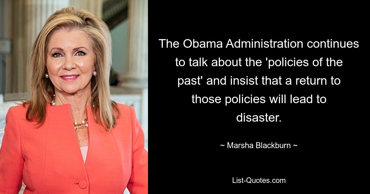 The Obama Administration continues to talk about the 'policies of the past' and insist that a return to those policies will lead to disaster. — © Marsha Blackburn