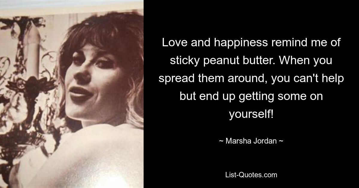 Love and happiness remind me of sticky peanut butter. When you spread them around, you can't help but end up getting some on yourself! — © Marsha Jordan