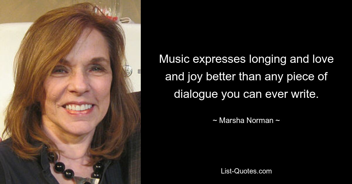 Music expresses longing and love and joy better than any piece of dialogue you can ever write. — © Marsha Norman