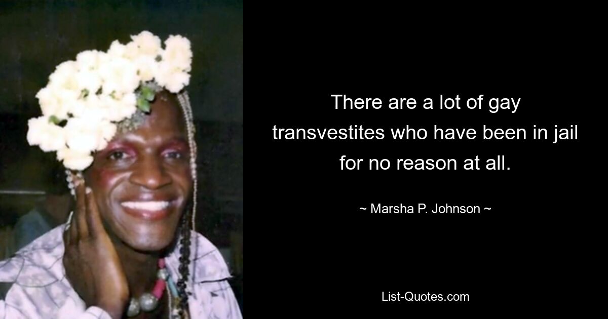 There are a lot of gay transvestites who have been in jail for no reason at all. — © Marsha P. Johnson