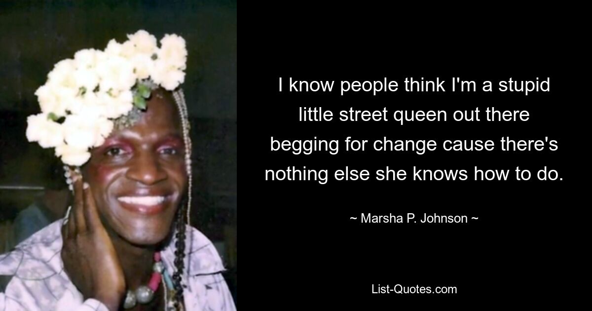 I know people think I'm a stupid little street queen out there begging for change cause there's nothing else she knows how to do. — © Marsha P. Johnson