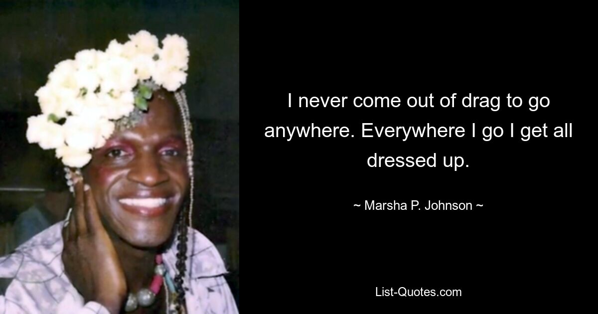 I never come out of drag to go anywhere. Everywhere I go I get all dressed up. — © Marsha P. Johnson