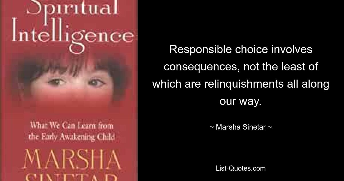 Responsible choice involves consequences, not the least of which are relinquishments all along our way. — © Marsha Sinetar