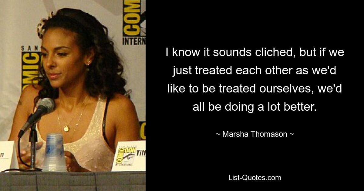 I know it sounds cliched, but if we just treated each other as we'd like to be treated ourselves, we'd all be doing a lot better. — © Marsha Thomason