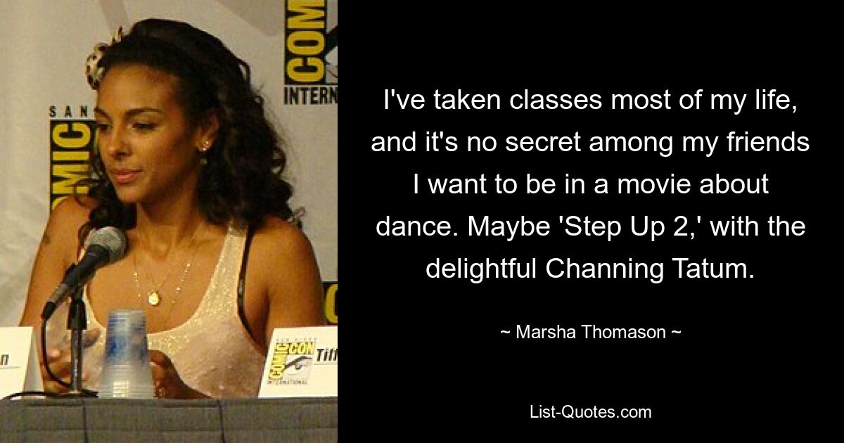 I've taken classes most of my life, and it's no secret among my friends I want to be in a movie about dance. Maybe 'Step Up 2,' with the delightful Channing Tatum. — © Marsha Thomason