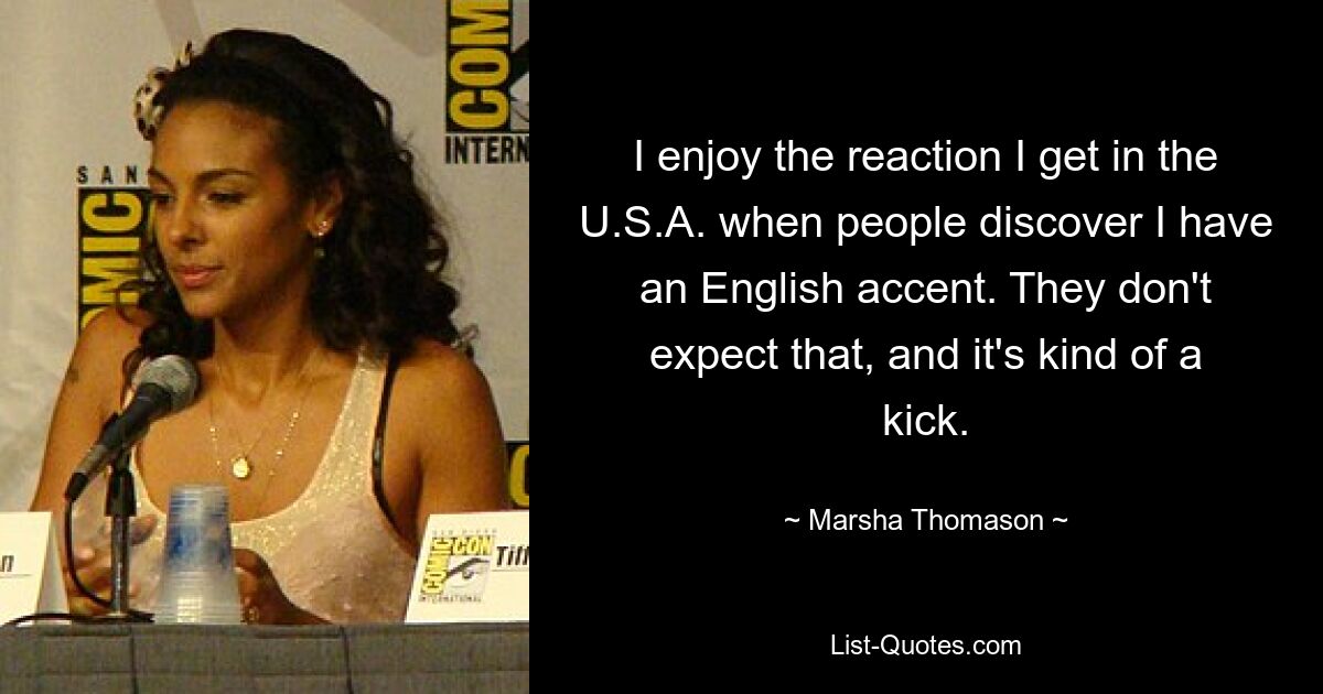 I enjoy the reaction I get in the U.S.A. when people discover I have an English accent. They don't expect that, and it's kind of a kick. — © Marsha Thomason