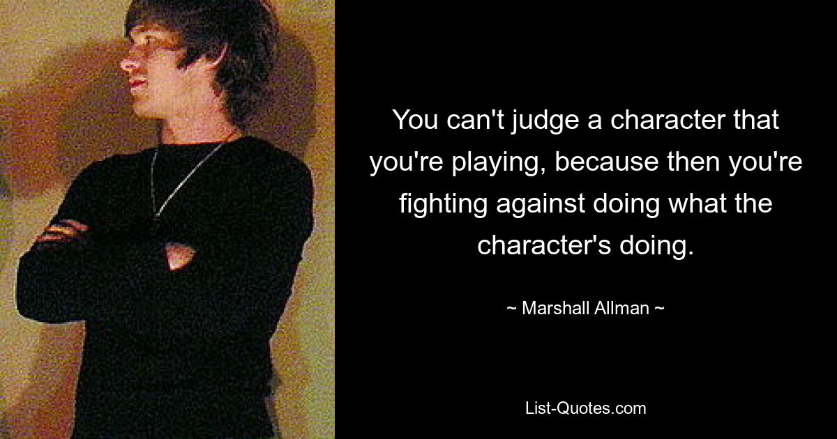 You can't judge a character that you're playing, because then you're fighting against doing what the character's doing. — © Marshall Allman