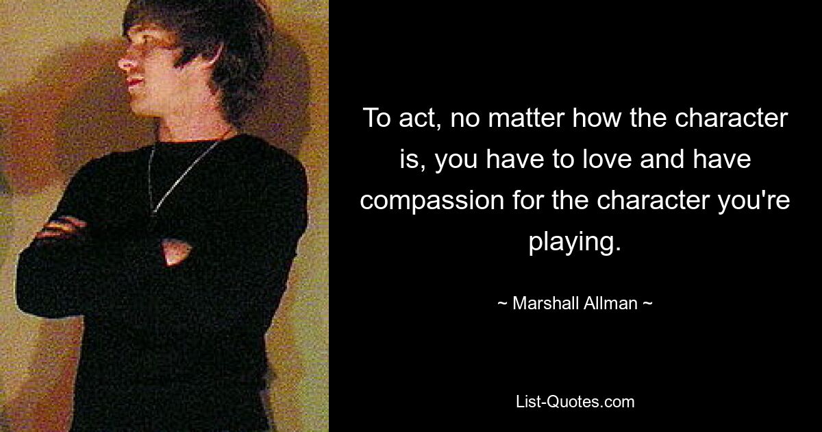 To act, no matter how the character is, you have to love and have compassion for the character you're playing. — © Marshall Allman