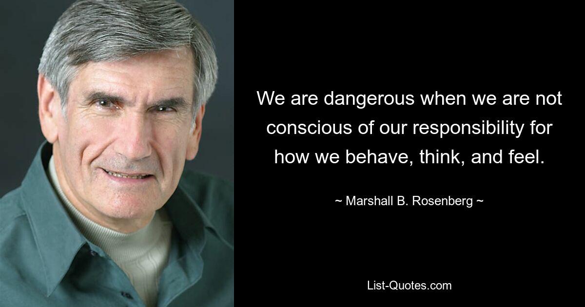 We are dangerous when we are not conscious of our responsibility for how we behave, think, and feel. — © Marshall B. Rosenberg