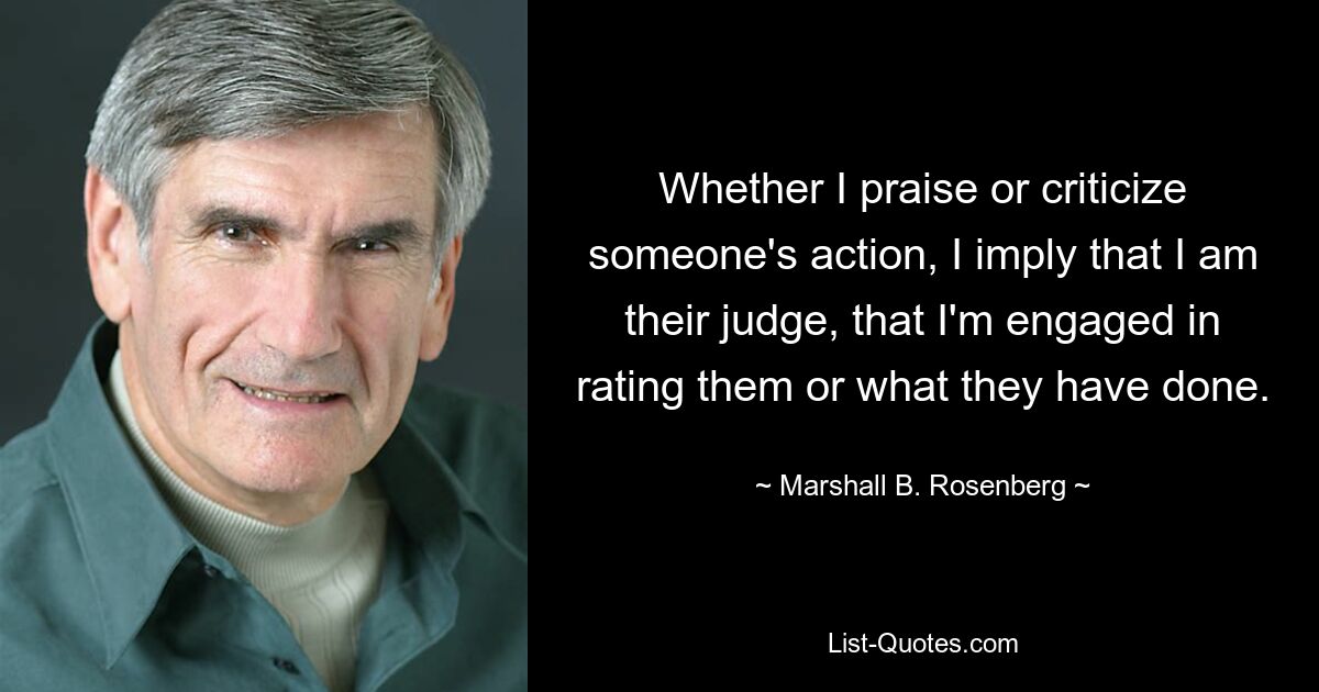 Whether I praise or criticize someone's action, I imply that I am their judge, that I'm engaged in rating them or what they have done. — © Marshall B. Rosenberg